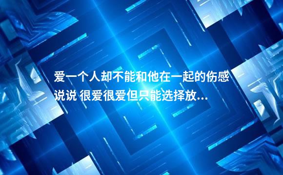 爱一个人却不能和他在一起的伤感说说 很爱很爱但只能选择放弃的说说